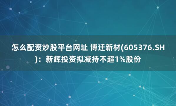 怎么配资炒股平台网址 博迁新材(605376.SH)：新辉投资拟减持不超1%股份