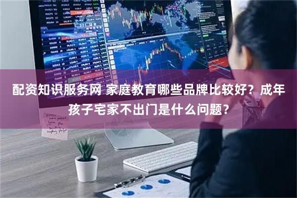 配资知识服务网 家庭教育哪些品牌比较好？成年孩子宅家不出门是什么问题？