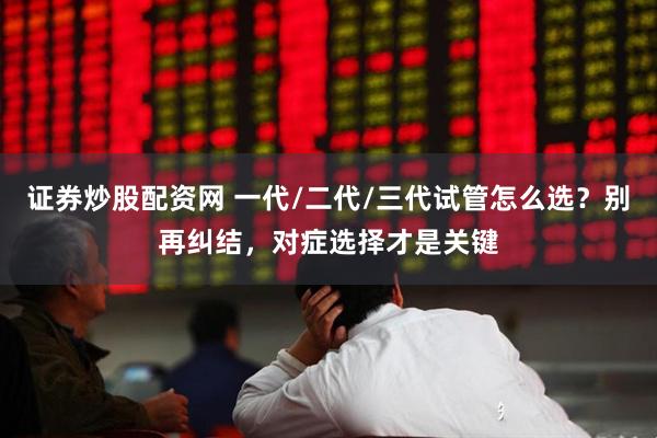证券炒股配资网 一代/二代/三代试管怎么选？别再纠结，对症选择才是关键