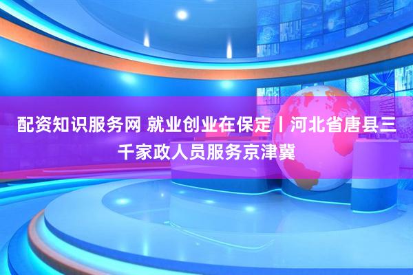 配资知识服务网 就业创业在保定丨河北省唐县三千家政人员服务京津冀