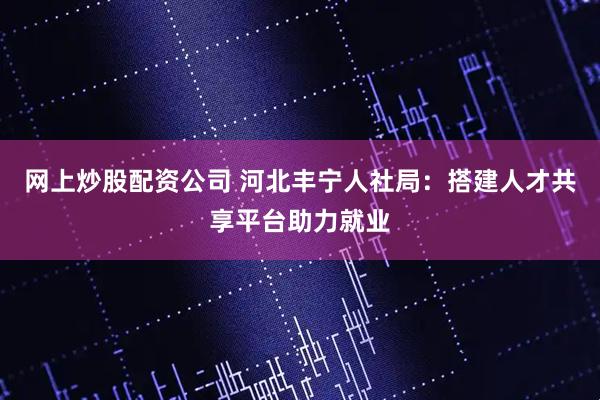 网上炒股配资公司 河北丰宁人社局：搭建人才共享平台助力就业