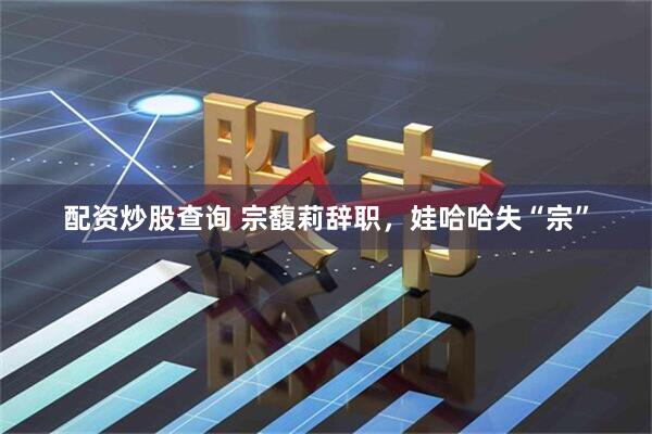 配资炒股查询 宗馥莉辞职，娃哈哈失“宗”