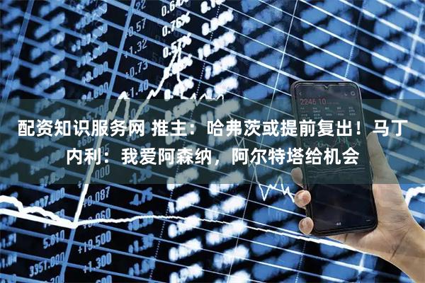 配资知识服务网 推主：哈弗茨或提前复出！马丁内利：我爱阿森纳，阿尔特塔给机会