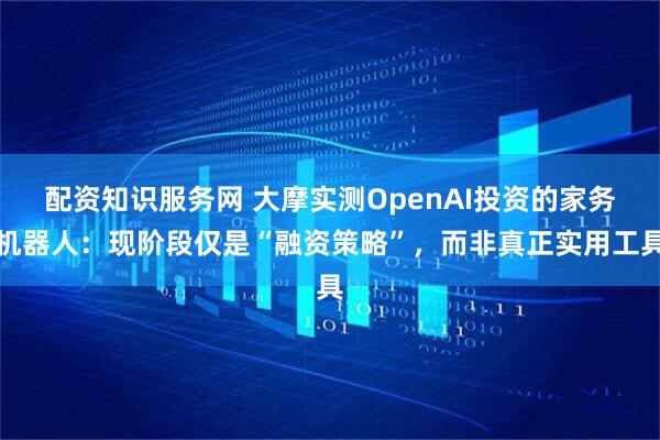 配资知识服务网 大摩实测OpenAI投资的家务机器人：现阶段仅是“融资策略”，而非真正实用工具