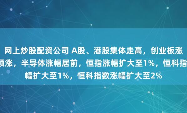 网上炒股配资公司 A股、港股集体走高，创业板涨1.75%，光模块领涨，半导体涨幅居前，恒指涨幅扩大至1%，恒科指数涨幅扩大至2%
