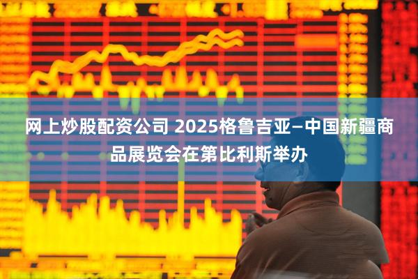 网上炒股配资公司 2025格鲁吉亚—中国新疆商品展览会在第比利斯举办