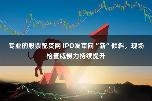 专业的股票配资网 IPO发审向“新”倾斜，现场检查威慑力持续提升