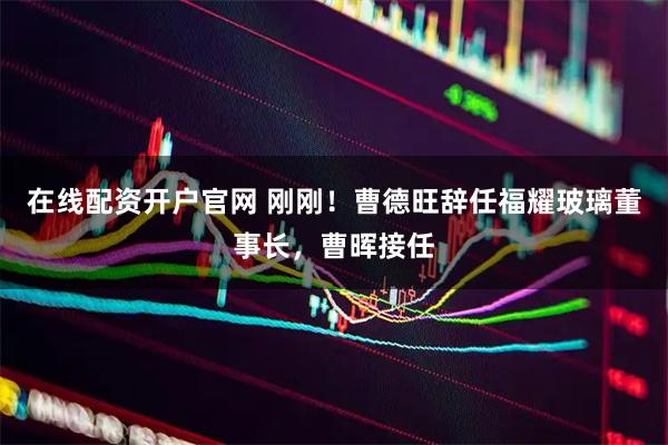 在线配资开户官网 刚刚！曹德旺辞任福耀玻璃董事长，曹晖接任