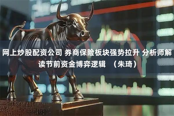 网上炒股配资公司 券商保险板块强势拉升 分析师解读节前资金博弈逻辑  （朱琦）