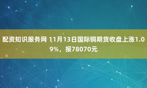 配资知识服务网 11月13日国际铜期货收盘上涨1.09%，报78070元