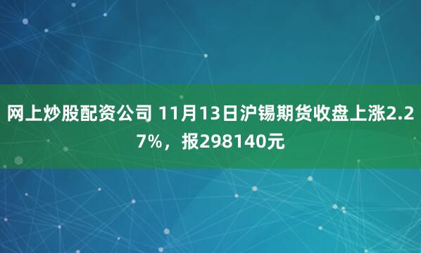 网上炒股配资公司 11月13日沪锡期货收盘上涨2.27%，报298140元