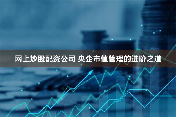 网上炒股配资公司 央企市值管理的进阶之道