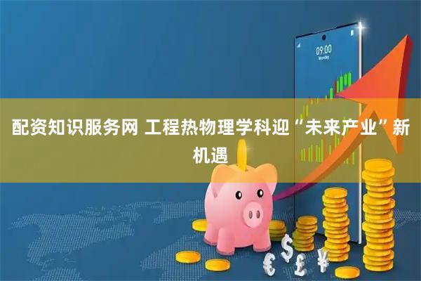 配资知识服务网 工程热物理学科迎“未来产业”新机遇