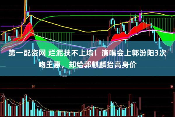 第一配资网 烂泥扶不上墙！演唱会上郭汾阳3次吻王惠，却给郭麒麟抬高身价