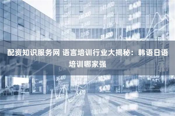 配资知识服务网 语言培训行业大揭秘：韩语日语培训哪家强