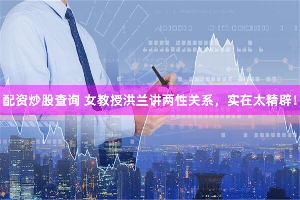 配资炒股查询 女教授洪兰讲两性关系，实在太精辟！