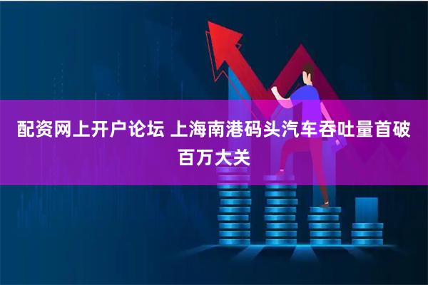 配资网上开户论坛 上海南港码头汽车吞吐量首破百万大关