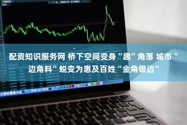 配资知识服务网 桥下空间变身“趣”角落 城市“边角料”蜕变为惠及百姓“金角银边”
