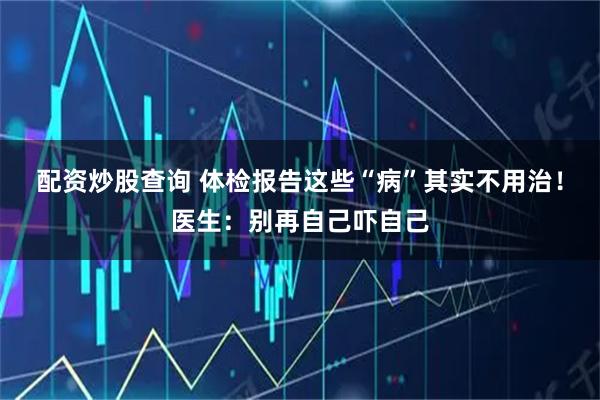 配资炒股查询 体检报告这些“病”其实不用治！医生：别再自己吓自己