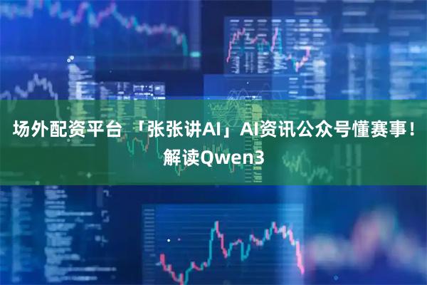 场外配资平台 「张张讲AI」AI资讯公众号懂赛事！解读Qwen3