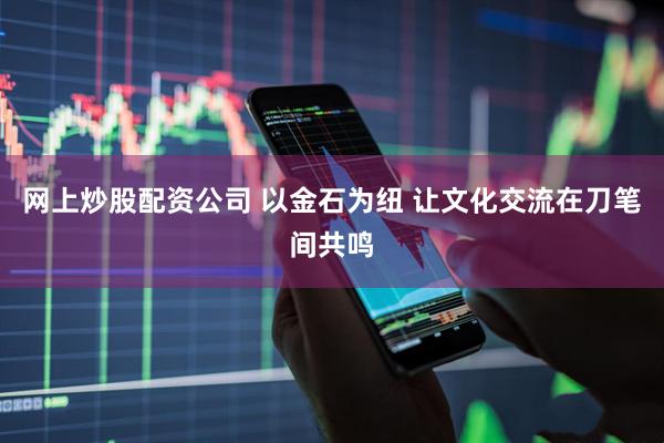 网上炒股配资公司 以金石为纽 让文化交流在刀笔间共鸣