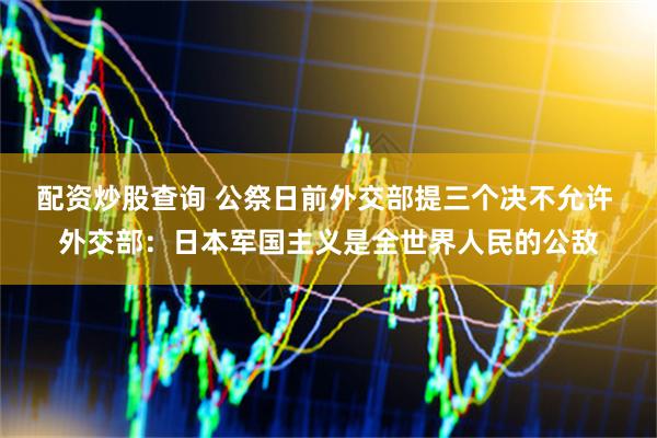 配资炒股查询 公祭日前外交部提三个决不允许 外交部：日本军国主义是全世界人民的公敌