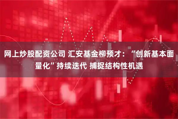 网上炒股配资公司 汇安基金柳预才:“创新基本面量化”持续迭代 捕捉结构性机遇