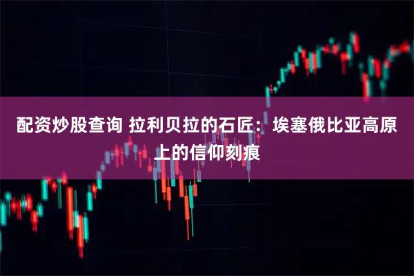 配资炒股查询 拉利贝拉的石匠：埃塞俄比亚高原上的信仰刻痕