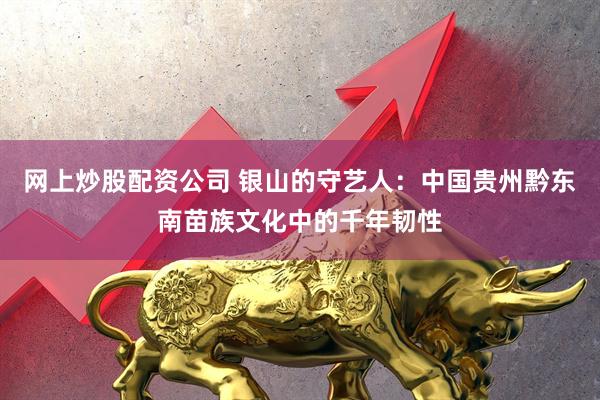 网上炒股配资公司 银山的守艺人:中国贵州黔东南苗族文化中的千年韧性