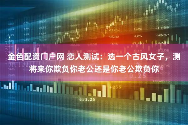 金色配资门户网 恋人测试:选一个古风女子,测将来你欺负你老公还是你老公欺负你