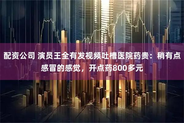 配资公司 演员王全有发视频吐槽医院药贵：稍有点感冒的感觉，开点药800多元