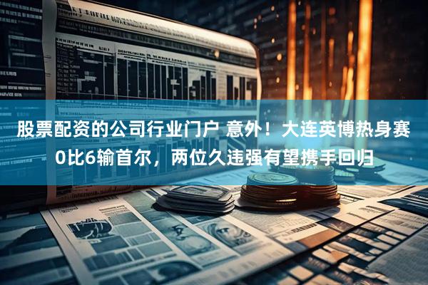 股票配资的公司行业门户 意外！大连英博热身赛0比6输首尔，两位久违强有望携手回归