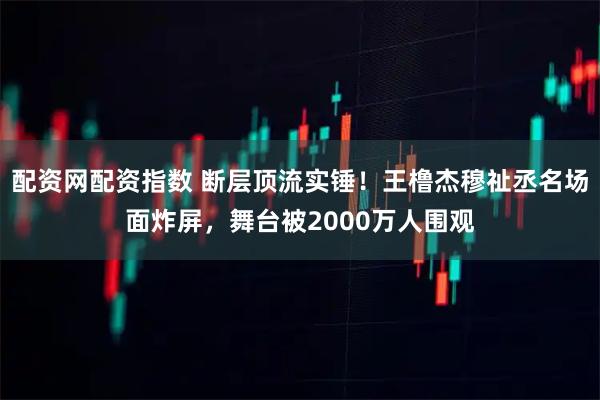 配资网配资指数 断层顶流实锤！王橹杰穆祉丞名场面炸屏，舞台被2000万人围观