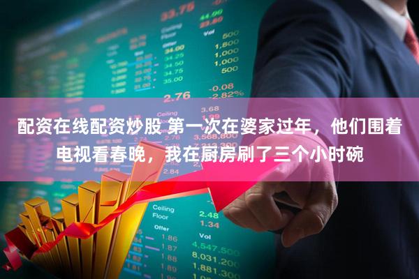 配资在线配资炒股 第一次在婆家过年，他们围着电视看春晚，我在厨房刷了三个小时碗