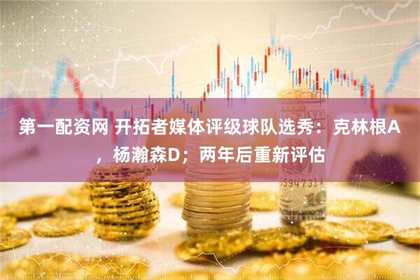 第一配资网 开拓者媒体评级球队选秀：克林根A，杨瀚森D；两年后重新评估