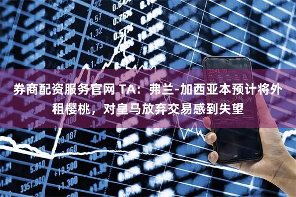 券商配资服务官网 TA：弗兰-加西亚本预计将外租樱桃，对皇马放弃交易感到失望