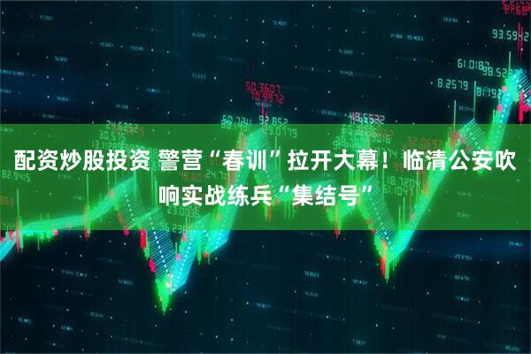 配资炒股投资 警营“春训”拉开大幕！临清公安吹响实战练兵“集结号”