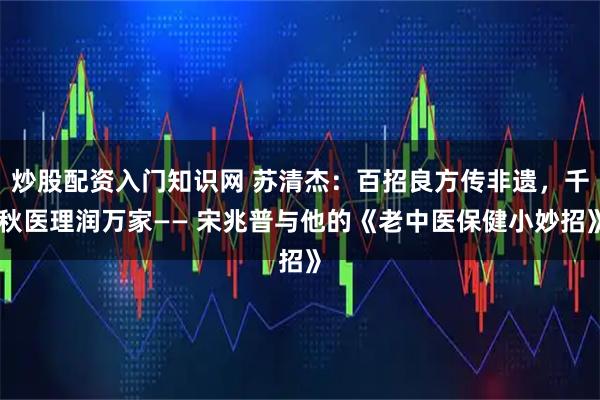 炒股配资入门知识网 苏清杰：百招良方传非遗，千秋医理润万家—— 宋兆普与他的《老中医保健小妙招》