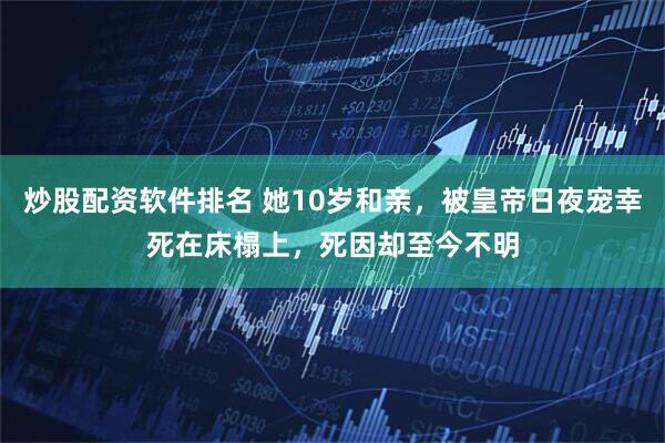 炒股配资软件排名 她10岁和亲，被皇帝日夜宠幸死在床榻上，死因却至今不明