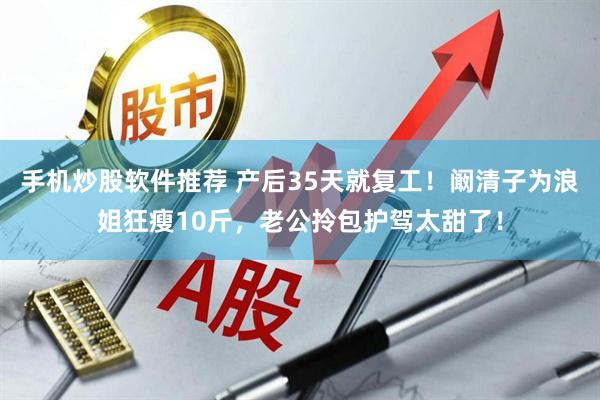 手机炒股软件推荐 产后35天就复工！阚清子为浪姐狂瘦10斤，老公拎包护驾太甜了！