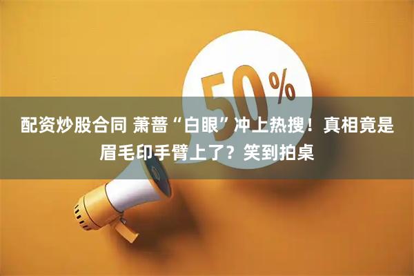 配资炒股合同 萧蔷“白眼”冲上热搜！真相竟是眉毛印手臂上了？笑到拍桌