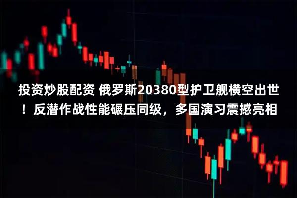 投资炒股配资 俄罗斯20380型护卫舰横空出世！反潜作战性能碾压同级，多国演习震撼亮相