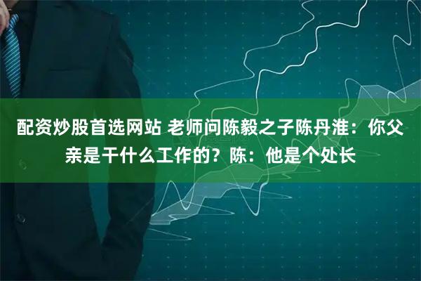 配资炒股首选网站 老师问陈毅之子陈丹淮：你父亲是干什么工作的？陈：他是个处长