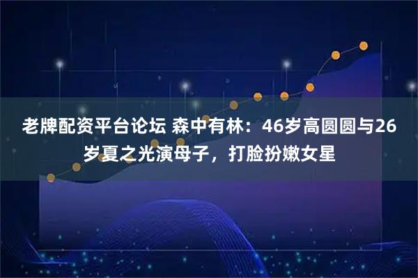 老牌配资平台论坛 森中有林：46岁高圆圆与26岁夏之光演母子，打脸扮嫩女星