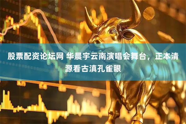股票配资论坛网 华晨宇云南演唱会舞台，正本清源看古滇孔雀眼