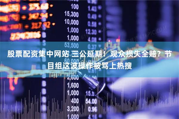 股票配资集中网站 三公延期！观众损失全赔？节目组这波操作被骂上热搜