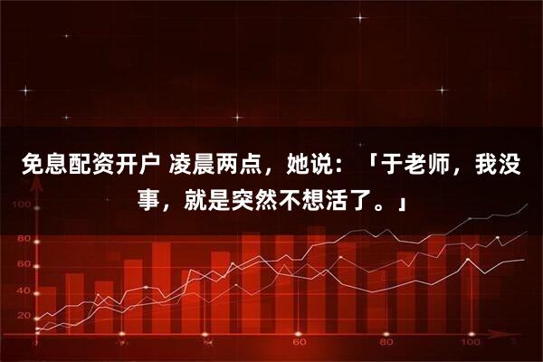 免息配资开户 凌晨两点，她说：「于老师，我没事，就是突然不想活了。」