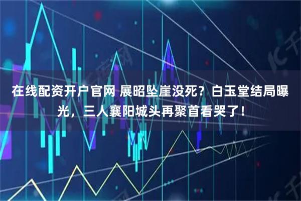 在线配资开户官网 展昭坠崖没死？白玉堂结局曝光，三人襄阳城头再聚首看哭了！