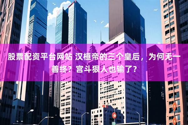 股票配资平台网站 汉桓帝的三个皇后，为何无一善终？宫斗狠人也输了？