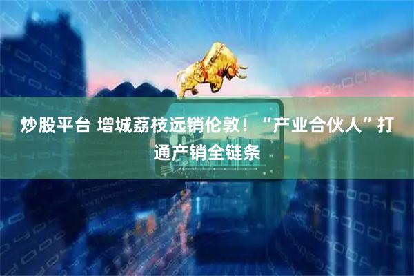 炒股平台 增城荔枝远销伦敦！“产业合伙人”打通产销全链条